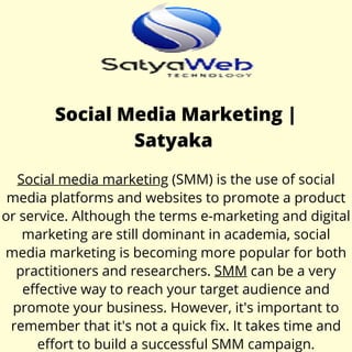 Social Media Marketing |
Satyaka
Social media marketing (SMM) is the use of social
media platforms and websites to promote a product
or service. Although the terms e-marketing and digital
marketing are still dominant in academia, social
media marketing is becoming more popular for both
practitioners and researchers. SMM can be a very
effective way to reach your target audience and
promote your business. However, it's important to
remember that it's not a quick fix. It takes time and
effort to build a successful SMM campaign.
 