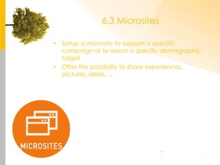 6.3 Microsites Setup a microsite to support a specific campaign or te reach a specific demographic target Offer the possibility to share experiences, pictures, ideas, ... 