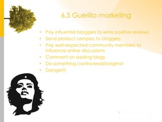 6.5 Guerilla marketing Pay influential bloggers to write positive reviews Send product samples to bloggers Pay well-respected community members to influence online discussions Comment on existing blogs Do something controversial/original Danger!!! 