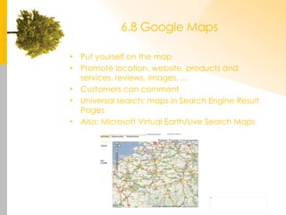6.8 Google Maps Put yourself on the map Promote location, website, products and services, reviews, images, ... Customers can comment Universal search: maps in Search Engine Result Pages Also: Microsoft Virtual Earth/Live Search Maps 