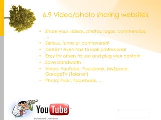 6.9 Video/photo sharing websites Share your videos, photos, logos, commercials, ... Serious, funny or controversial Doesn’t even has to look professional Easy for others to use and plug your content Save bandwidth Video: YouTube, Facebook, MySpace, GarageTV (Telenet) Photo: Flickr, Facebook, ... 