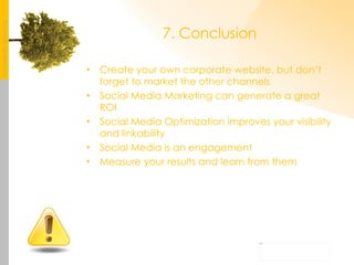 7. Conclusion Create your own corporate website, but don’t forget to market the other channels Social Media Marketing can generate a great ROI Social Media Optimization improves your visibility and linkability Social Media is an engagement Measure your results and learn from them 