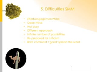 5. Difficulties SMM Effort/engagement/time Open mind Not easy Different approach Infinite number of possibilities Be prepared for criticism Bad: comment / good: spread the word 