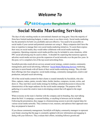Welcome To
Social Media Marketing Services
The days of only watching media on conventional channels are long gone. Since the majority of
firms have limited marketing budgets, it makes sense to use them wisely. Social media marketing
has the potential to be both very profitable and cost-effective. You need to be accessible on
social media if your current and potential customers are using it. Many companies don't have the
time or expertise to manage their own social media marketing initiatives. To assist them express
their story on social media, they would rather collaborate with social media marketing
companies. Operating corporate social media profiles may be included in some situations, while
PPC social advertising may be used in others. It shouldn't be surprising that numerous agencies
advertise social media services given the expansion of social networks over the past few years. In
this post, we've compiled a list of the top social networking firms.
SociallyIn provides result-driven services around social strategy, content creation, community
management, paid social advertising, influencer Social Media Marketing Services marketing,
and more to assist brands with all facets of their social media marketing strategy. They divided
their offerings into four categories: social media strategy, community management, creative and
production, and paid social advertising.
All of the social media content for their clients is created internally by SociallyIn, who also
films, captures, makes, paints, records, bakes, builds, hatches, composes, invents, writes, and
draws it. They start their social media strategy by holding a detailed discussion to discuss the
characteristics of the target audience for the social media campaign. The purpose of this
gathering is to assist the creative team in developing content that will appeal to the target
audience.
When everyone on the team is familiar with the company and its branding, they start talking
about the brief. A campaign, a seasonal holiday, or anything in between can be included.
Following the presentation, they engage in a brainstorming session to provide original ideas for
various social media networks. They continue to test, measure, and optimize their approach once
they are prepared to launch it.
If you choose community management, SociallyIn will deploy community managers to represent
your brand, ensuring that the page is constantly updated with new information and engaging in
dialog with your followers. They evaluate their efforts, including follower growth and
 