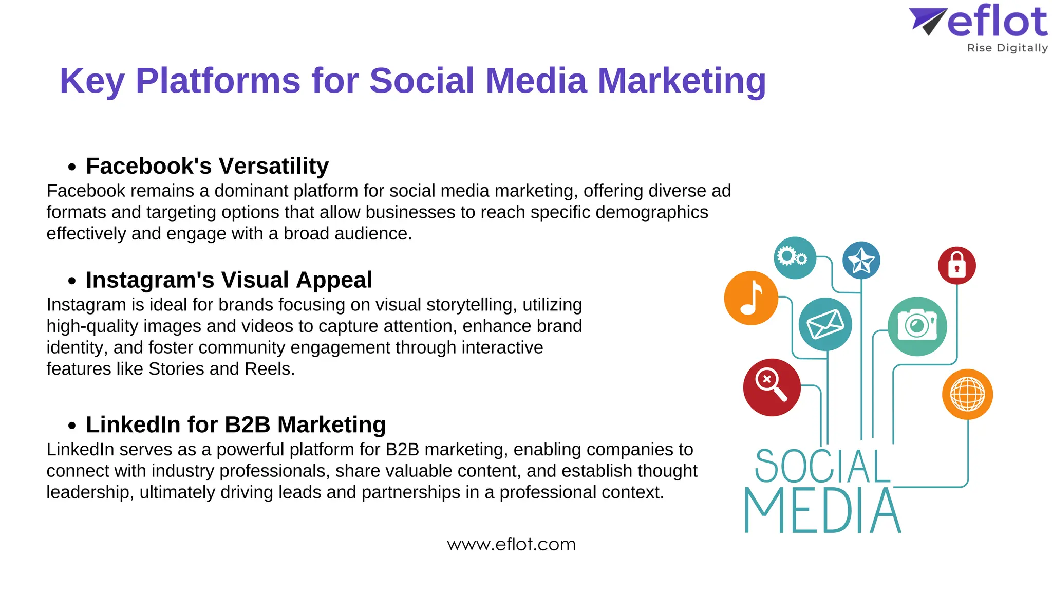 Key Platforms for Social Media Marketing
Facebook's Versatility
Instagram's Visual Appeal
LinkedIn for B2B Marketing
Facebook remains a dominant platform for social media marketing, offering diverse ad
formats and targeting options that allow businesses to reach specific demographics
effectively and engage with a broad audience.
Instagram is ideal for brands focusing on visual storytelling, utilizing
high-quality images and videos to capture attention, enhance brand
identity, and foster community engagement through interactive
features like Stories and Reels.
LinkedIn serves as a powerful platform for B2B marketing, enabling companies to
connect with industry professionals, share valuable content, and establish thought
leadership, ultimately driving leads and partnerships in a professional context.
www.eflot.com
 