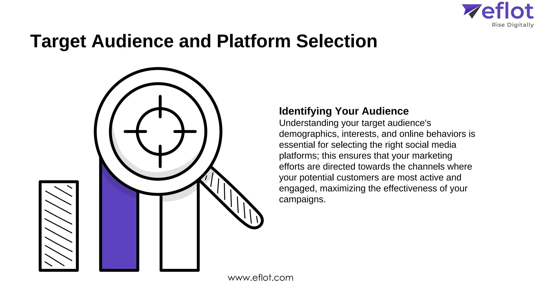 Target Audience and Platform Selection
Identifying Your Audience
Understanding your target audience's
demographics, interests, and online behaviors is
essential for selecting the right social media
platforms; this ensures that your marketing
efforts are directed towards the channels where
your potential customers are most active and
engaged, maximizing the effectiveness of your
campaigns.
www.eflot.com
 