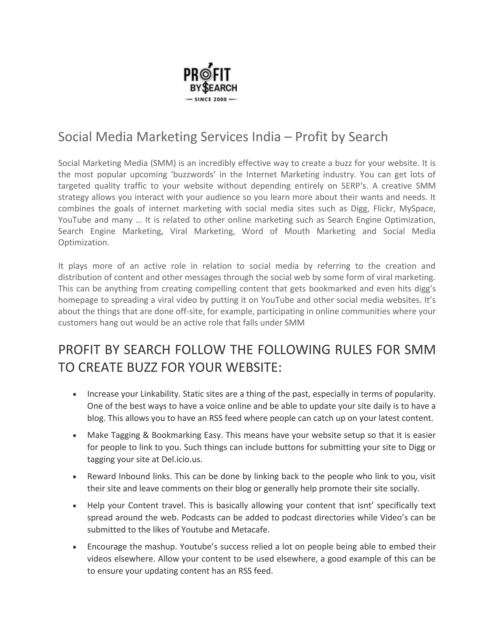 Social Media Marketing Services India – Profit by Search
Social Marketing Media (SMM) is an incredibly effective way to create a buzz for your website. It is
the most popular upcoming ‘buzzwords’ in the Internet Marketing industry. You can get lots of
targeted quality traffic to your website without depending entirely on SERP‘s. A creative SMM
strategy allows you interact with your audience so you learn more about their wants and needs. It
combines the goals of internet marketing with social media sites such as Digg, Flickr, MySpace,
YouTube and many … It is related to other online marketing such as Search Engine Optimization,
Search Engine Marketing, Viral Marketing, Word of Mouth Marketing and Social Media
Optimization.
It plays more of an active role in relation to social media by referring to the creation and
distribution of content and other messages through the social web by some form of viral marketing.
This can be anything from creating compelling content that gets bookmarked and even hits digg’s
homepage to spreading a viral video by putting it on YouTube and other social media websites. It’s
about the things that are done off-site, for example, participating in online communities where your
customers hang out would be an active role that falls under SMM
PROFIT BY SEARCH FOLLOW THE FOLLOWING RULES FOR SMM
TO CREATE BUZZ FOR YOUR WEBSITE:
 Increase your Linkability. Static sites are a thing of the past, especially in terms of popularity.
One of the best ways to have a voice online and be able to update your site daily is to have a
blog. This allows you to have an RSS feed where people can catch up on your latest content.
 Make Tagging & Bookmarking Easy. This means have your website setup so that it is easier
for people to link to you. Such things can include buttons for submitting your site to Digg or
tagging your site at Del.icio.us.
 Reward Inbound links. This can be done by linking back to the people who link to you, visit
their site and leave comments on their blog or generally help promote their site socially.
 Help your Content travel. This is basically allowing your content that isnt’ specifically text
spread around the web. Podcasts can be added to podcast directories while Video’s can be
submitted to the likes of Youtube and Metacafe.
 Encourage the mashup. Youtube’s success relied a lot on people being able to embed their
videos elsewhere. Allow your content to be used elsewhere, a good example of this can be
to ensure your updating content has an RSS feed.
 