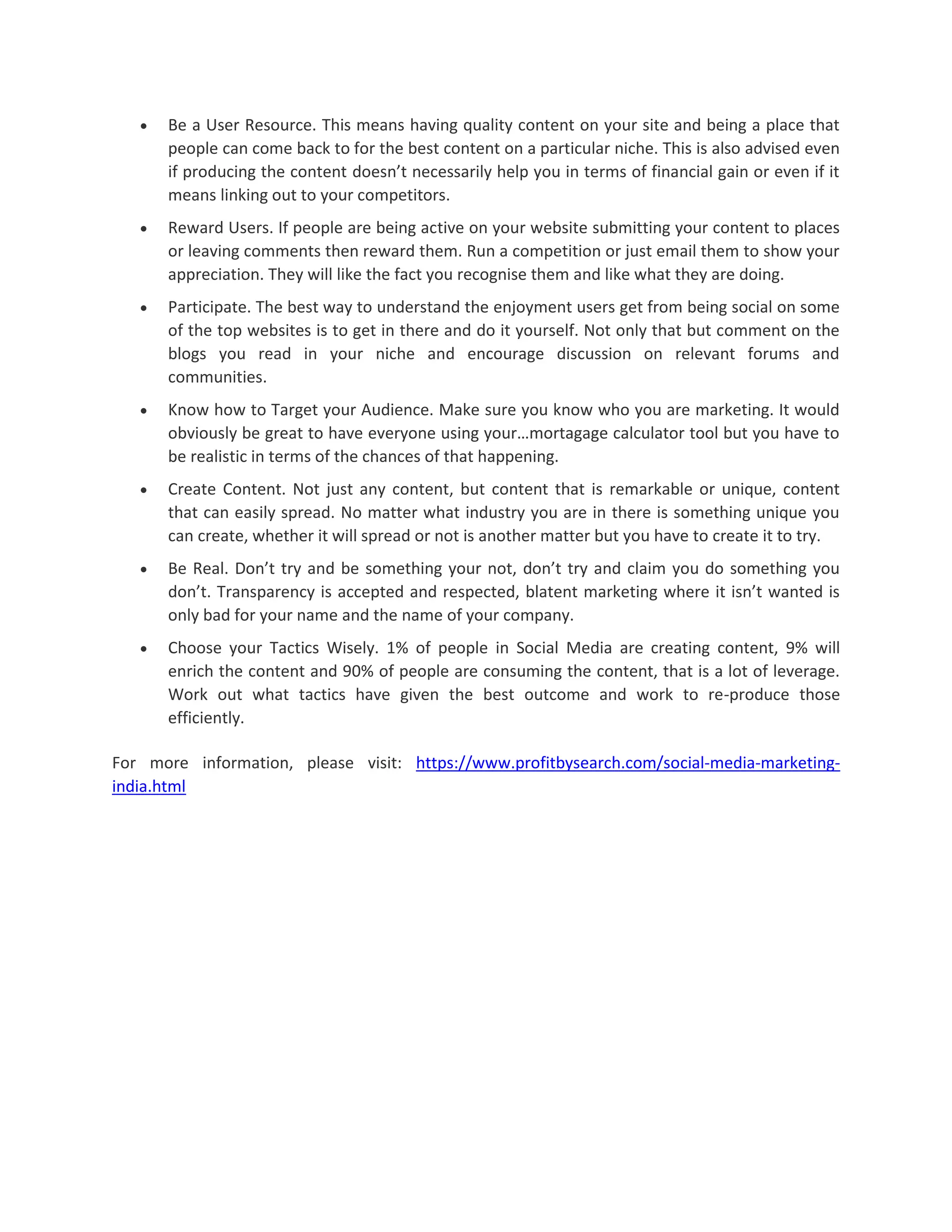  Be a User Resource. This means having quality content on your site and being a place that
people can come back to for the best content on a particular niche. This is also advised even
if producing the content doesn’t necessarily help you in terms of financial gain or even if it
means linking out to your competitors.
 Reward Users. If people are being active on your website submitting your content to places
or leaving comments then reward them. Run a competition or just email them to show your
appreciation. They will like the fact you recognise them and like what they are doing.
 Participate. The best way to understand the enjoyment users get from being social on some
of the top websites is to get in there and do it yourself. Not only that but comment on the
blogs you read in your niche and encourage discussion on relevant forums and
communities.
 Know how to Target your Audience. Make sure you know who you are marketing. It would
obviously be great to have everyone using your…mortagage calculator tool but you have to
be realistic in terms of the chances of that happening.
 Create Content. Not just any content, but content that is remarkable or unique, content
that can easily spread. No matter what industry you are in there is something unique you
can create, whether it will spread or not is another matter but you have to create it to try.
 Be Real. Don’t try and be something your not, don’t try and claim you do something you
don’t. Transparency is accepted and respected, blatent marketing where it isn’t wanted is
only bad for your name and the name of your company.
 Choose your Tactics Wisely. 1% of people in Social Media are creating content, 9% will
enrich the content and 90% of people are consuming the content, that is a lot of leverage.
Work out what tactics have given the best outcome and work to re-produce those
efficiently.
For more information, please visit: https://www.profitbysearch.com/social-media-marketing-
india.html
 