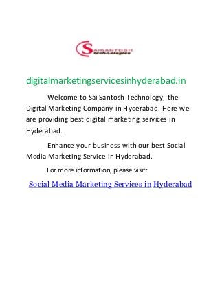 digitalmarketingservicesinhyderabad.in
Welcome to Sai Santosh Technology, the
Digital Marketing Company in Hyderabad. Here we
are providing best digital marketing services in
Hyderabad.
Enhance your business with our best Social
Media Marketing Service in Hyderabad.
For more information, please visit:
Social Media Marketing Services in Hyderabad
 