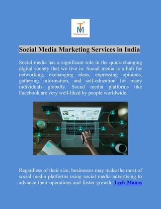 Social Media Marketing Services in India
Social media has a significant role in the quick-changing
digital society that we live in. Social media is a hub for
networking, exchanging ideas, expressing opinions,
gathering information, and self-education for many
individuals globally. Social media platforms like
Facebook are very well-liked by people worldwide.
Regardless of their size, businesses may make the most of
social media platforms using social media advertising to
advance their operations and foster growth. Tech Manos
 