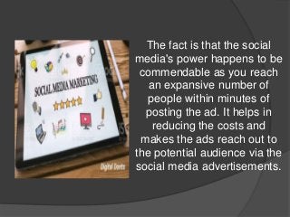 The fact is that the social
media's power happens to be
commendable as you reach
an expansive number of
people within minutes of
posting the ad. It helps in
reducing the costs and
makes the ads reach out to
the potential audience via the
social media advertisements.
 