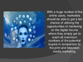 With a huge number of the
online users, marketers
should be able to get a fair
chance of utilizing the
opportunities of marketing
on the digital forums
where they simply get to
reach all maximum
numbers of the potential
buyers in comparison to
the print and television
media marketing.
 