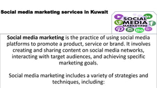Social media marketing services in Kuwait
Social media marketing is the practice of using social media
platforms to promote a product, service or brand. It involves
creating and sharing content on social media networks,
interacting with target audiences, and achieving specific
marketing goals.
Social media marketing includes a variety of strategies and
techniques, including:
 