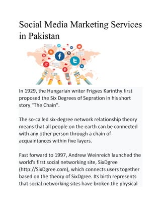 Social Media Marketing Services
in Pakistan
In 1929, the Hungarian writer Frigyes Karinthy first
proposed the Six Degrees of Sepration in his short
story "The Chain".
The so-called six-degree network relationship theory
means that all people on the earth can be connected
with any other person through a chain of
acquaintances within five layers.
Fast forward to 1997, Andrew Weinreich launched the
world's first social networking site, SixDgree
(http://SixDgree.com), which connects users together
based on the theory of SixDgree. Its birth represents
that social networking sites have broken the physical
 