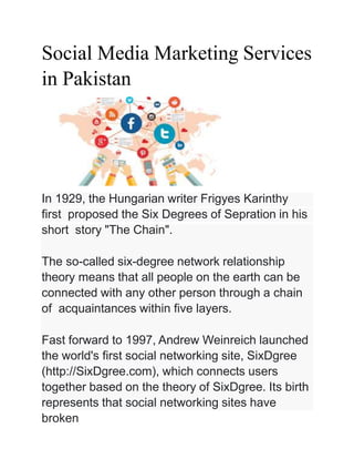 Social Media Marketing Services
in Pakistan
In 1929, the Hungarian writer Frigyes Karinthy
first proposed the Six Degrees of Sepration in his
short story "The Chain".
The so-called six-degree network relationship
theory means that all people on the earth can be
connected with any other person through a chain
of acquaintances within five layers.
Fast forward to 1997, Andrew Weinreich launched
the world's first social networking site, SixDgree
(http://SixDgree.com), which connects users
together based on the theory of SixDgree. Its birth
represents that social networking sites have
broken
 