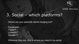 3. Social – which platforms?
Where are your potential clients hanging out?
Facebook?
Twitter?
LinkedIn?
Google+?
Wherever ...