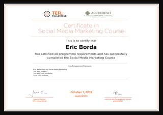 Certificate in
Social Media Marketing Course
This is to certify that
Eric Borda
has satisfied all programme requirements and has successfully
completed the Social Media Marketing Course
Key Reflections on Social Media Marketing
The Main Players
You and Your Attributes
Your SMM strategy
October 1, 2019
dpgIbCkRPH
Powered by TCPDF (www.tcpdf.org)
 