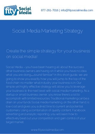 877-261-7016 | info@fitysocialmedia.com 
Social Media Marketing Strategy 
Create the simple strategy for your business 
on social media! 
Social Media – you have been hearing all about the success 
other business owners are having on it while you have no idea 
what you are doing…sound familiar? In this short guide, we are 
going to show you exactly how you will jump to the top of the 
food chain no matter what industry your business is in. Our 
simple yet highly effective strategy will allow you to leverage 
your business to the next level with social media marketing. As a 
startup or small business owner, you know there’s a lot to 
accomplish with limited resources. Traditional marketing can be a 
drain on your funds. Social media marketing, on the other hand, is 
low-cost and gives you a direct line to current and potential 
customers. Using a combination of quality content, Facebook 
advertising and analytic reporting, you will learn how to 
effectively beat out your competition and gain control of your 
target market. 
www.fitysocialmedia.com 
 
