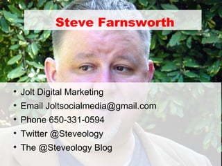 Steve Farnsworth





    Jolt Digital Marketing

    Email Joltsocialmedia@gmail.com

    Phone 650-331-0594

    Twitter @Steveology

    The @Steveology Blog
 