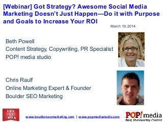 [Webinar] Got Strategy? Awesome Social Media
Marketing Doesn’t Just Happen—Do it with Purpose
and Goals to Increase Your ROI
www.boulderseomarke.ng.com	
  	
  |	
  www.popmediastudio.com	
  	
  
March 19, 2014
Beth Powell
Content Strategy, Copywriting, PR Specialist
POP! media studio
Chris Raulf
Online Marketing Expert & Founder
Boulder SEO Marketing
 