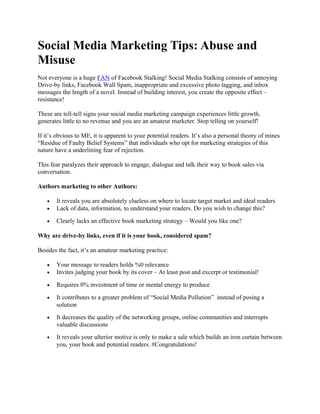Social Media Marketing Tips: Abuse and
Misuse
Not everyone is a huge FAN of Facebook Stalking! Social Media Stalking consists of annoying
Drive-by links, Facebook Wall Spam, inappropriate and excessive photo tagging, and inbox
messages the length of a novel. Instead of building interest, you create the opposite effect –
resistance!

These are tell-tell signs your social media marketing campaign experiences little growth,
generates little to no revenue and you are an amateur marketer. Stop telling on yourself!

If it’s obvious to ME, it is apparent to your potential readers. It’s also a personal theory of mines
“Residue of Faulty Belief Systems” that individuals who opt for marketing strategies of this
nature have a underlining fear of rejection.

This fear paralyzes their approach to engage, dialogue and talk their way to book sales via
conversation.

Authors marketing to other Authors:

   •   It reveals you are absolutely clueless on where to locate target market and ideal readers
   •   Lack of data, information, to understand your readers. Do you wish to change this?

   •   Clearly lacks an effective book marketing strategy – Would you like one?

Why are drive-by links, even if it is your book, considered spam?

Besides the fact, it’s an amateur marketing practice:

   •   Your message to readers holds %0 relevance
   •   Invites judging your book by its cover – At least post and excerpt or testimonial!

   •   Requires 0% investment of time or mental energy to produce

   •   It contributes to a greater problem of “Social Media Pollution” instead of posing a
       solution
   •   It decreases the quality of the networking groups, online communities and interrupts
       valuable discussions
   •   It reveals your ulterior motive is only to make a sale which builds an iron curtain between
       you, your book and potential readers. #Congratulations!
 