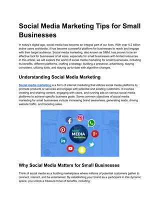 Social Media Marketing Tips for Small
Businesses
In today's digital age, social media has become an integral part of our lives. With over 4.2 billion
active users worldwide, it has become a powerful platform for businesses to reach and engage
with their target audience. Social media marketing, also known as SMM, has proven to be an
effective tool for businesses of all sizes, especially for small businesses with limited resources.
In this article, we will explore the world of social media marketing for small businesses, including
its benefits, different platforms, crafting a strategy, building a presence, advertising, staying
consistent, utilizing tools, and staying up-to-date with algorithm changes.
Understanding Social Media Marketing
Social media marketing is a form of internet marketing that utilizes social media platforms to
promote products or services and engage with potential and existing customers. It involves
creating and sharing content, engaging with users, and running ads on various social media
platforms to achieve specific business goals. Some common objectives of social media
marketing for small businesses include increasing brand awareness, generating leads, driving
website traffic, and boosting sales.
Why Social Media Matters for Small Businesses
Think of social media as a bustling marketplace where millions of potential customers gather to
connect, interact, and be entertained. By establishing your brand as a participant in this dynamic
space, you unlock a treasure trove of benefits, including:
 