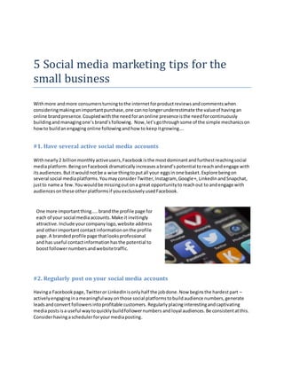 5 Social media marketing tips for the
small business
Withmore andmore consumersturningtothe internetforproductreviewsandcommentswhen
consideringmakinganimportantpurchase,one cannolongerunderestimate the valueof havingan
online brandpresence.Coupledwith the needforanonline presenceisthe needforcontinuously
buildingandmanagingone’s brand’sfollowing. Now,let’sgothrough some of the simple mechanicson
howto buildanengaging online followingandhow to keepitgrowing….
#1. Have several active social media accounts
Withnearly2 billionmonthlyactiveusers,Facebookisthe mostdominantandfurthestreachingsocial
mediaplatform.BeingonFacebook dramatically increases abrand’s potential toreachand engage with
itsaudiences.Butitwould notbe a wise thingtoputall your eggsin one basket. Explore beingon
several social mediaplatforms.Youmayconsider Twitter,Instagram, Google+, LinkedIn andSnapchat,
justto name a few.Youwouldbe missingoutona great opportunityto reachout to andengage with
audiencesonthese otherplatformsif youexclusivelyusedFacebook.
#2. Regularly post on your social media accounts
Havinga Facebookpage,Twitteror LinkedInisonlyhalf the jobdone.Now beginsthe hardestpart –
activelyengaginginameaningfulway onthose social platformstobuildaudience numbers,generate
leadsandconvertfollowersintoprofitable customers. Regularly placinginterestingandcaptivating
mediaposts isa useful waytoquicklybuildfollowernumbers andloyal audiences.Be consistentatthis.
Considerhavingaschedulerforyourmediaposting.
One more importantthing…..brandthe profile page for
each of your social mediaaccounts.Make it invitingly
attractive.Include yourcompanylogo,website address
and otherimportantcontactinformationonthe profile
page.A brandedprofile page thatlooksprofessional
and has useful contactinformationhasthe potential to
boostfollowernumbersandwebsitetraffic.
 