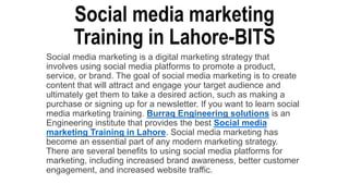 Social media marketing
Training in Lahore-BITS
Social media marketing is a digital marketing strategy that
involves using social media platforms to promote a product,
service, or brand. The goal of social media marketing is to create
content that will attract and engage your target audience and
ultimately get them to take a desired action, such as making a
purchase or signing up for a newsletter. If you want to learn social
media marketing training. Burraq Engineering solutions is an
Engineering institute that provides the best Social media
marketing Training in Lahore. Social media marketing has
become an essential part of any modern marketing strategy.
There are several benefits to using social media platforms for
marketing, including increased brand awareness, better customer
engagement, and increased website traffic.
 
