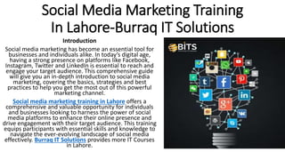 Social Media Marketing Training
In Lahore-Burraq IT Solutions
Introduction
Social media marketing has become an essential tool for
businesses and individuals alike. In today’s digital age,
having a strong presence on platforms like Facebook,
Instagram, Twitter and LinkedIn is essential to reach and
engage your target audience. This comprehensive guide
will give you an in-depth introduction to social media
marketing, covering the basics, strategies and best
practices to help you get the most out of this powerful
marketing channel.
Social media marketing training in Lahore offers a
comprehensive and valuable opportunity for individuals
and businesses looking to harness the power of social
media platforms to enhance their online presence and
drive engagement with their target audience. This training
equips participants with essential skills and knowledge to
navigate the ever-evolving landscape of social media
effectively. Burraq IT Solutions provides more IT Courses
in Lahore.
 