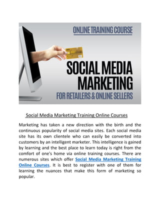 Social Media Marketing Training Online Courses
Marketing has taken a new direction with the birth and the
continuous popularity of social media sites. Each social media
site has its own clientele who can easily be converted into
customers by an intelligent marketer. This intelligence is gained
by learning and the best place to learn today is right from the
comfort of one's home via online training courses. There are
numerous sites which offer Social Media Marketing Training
Online Courses. It is best to register with one of them for
learning the nuances that make this form of marketing so
popular.
 