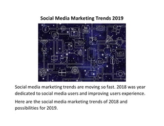 Social Media Marketing Trends 2019
Social media marketing trends are moving so fast. 2018 was year
dedicated to social media users and improving users experience.
Here are the social media marketing trends of 2018 and
possibilities for 2019.
 