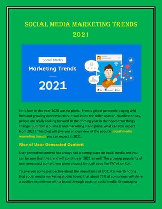 Social Media Marketing Trends
2021
Let’s face it; the year 2020 was no picnic. From a global pandemic, raging wild
fires and growing economic crisis, it was quite the roller coaster. Needless to say,
people are really looking forward to the coming year in the hopes that things
change. But from a business and marketing stand point, what can you expect
from 2021? This blog will give you an overview of the popular social media
marketing trends you can expect in 2021.
Rise of User Generated Content
User generated content has always had a strong place on social media and you
can be sure that the trend will continue in 2021 as well. The growing popularity of
user generated content was given a boost through apps like TikTok or Koji.
To give you some perspective about the importance of UGC, it is worth noting
that social media marketing studies found that about 75% of consumers will share
a positive experience with a brand through posts on social media. Encouraging
 