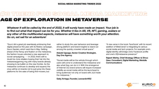 #3 TREND FOR SOCIAL MEDIA MARKETING
AGE OF EXPLORATION IN METAVERSE
Whatever it will be called by the end of 2022, it will surely have made an impact. Your job is
to find out what that impact can be for you. Whether it lies in AR, VR, NFT, gaming, avatars or
any other of the multifaceted aspects, metaverse will have something worth your attention.
Go on, set sail for an adventure!
“Gucci did a great job seamlessly embracing their
digital presence this year with its Roblox campaign,
Gucci Garden, which went live in May. Getting
ahead of the frenzy and fixation on the metaverse,
the fashion house unlocked a new approach to
social campaigning. - - In 2022, there will no
doubt be more retailers tossing their hat into the
metaverse/gaming ring with many brands already
showing to be bullish on this new frontier. As the
metaverse continues to develop and expand, the
onus will be on brands not to just jump into these
platforms for the sake of being first-movers, but
rather to study the user behaviors and leverage
strong platform and brand insights to stand out
among the quickly crowded virtual space.“
Adaobi Ugoago, Senior Creative Strategist,
Day One Agency
“Social media will be the vehicle through which
users will come to understand the metaverse and
also what they can do in it. With the emergence
of Internet 3.0, brand actions will require increased
visibility as social media will be the launchpad to
bring audiences not only on board with, but inside
the metaverse. “
Gaby Arriaga, Founder, Leonardo1452
“A new verse in the book: Face’book’ with its recent
addition of Meta’verse’ is integrating its various
social media and tech projects. For example one’s
digital identity will bridge one’s Facebook profile
and one’s VR/metaverse presence.”
Rajesh Mehta, Chief Strategy Officer & Dhruv
Gaur, Consultant, Digital Marketing, Medulla
Communications
SOCIAL MEDIA MARKETING TRENDS 2022
10
 