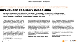 No sign of a bubble bursting here. Quite the contrary, as influencers are becoming household names
not only on the channels, but on store shelves as well. Brands will face new questions: not only whether
to use influencers, but whether to collaborate or compete with them.
SOCIAL MEDIA MARKETING TRENDS 2022
”Whether launching an NFT, podcast, e-book or
eCommerce store, influencers are no longer just
influencers carrying brand messaging. They are
becoming brands in their own right, thus, forgoing
the need to deal with the middleman via traditional
influencer partnerships. Therein lies a massive
threat to what once was the influencer marketing
model. - - Although such activity works wonders
for the influencer’s empire, at what expense is the
phenomena on digital advertising and the future
of influencer marketing? Presumably, as influencer
owned brands continue to emerge, traditional
brands will need to invest heavily in alternative
means of humanising their product in innovative
formats to compete.”
Jemma Parkin, Senior Account Manager,
The Hallway
#1 TREND FOR INFLUENCER MARKETING
INFLUENCER ECONOMY IS BOOMING
“We’re tired of superficial influence and have turned
to passionate and creative educators. With the rise
of paid subscription services such as Patreon and
Substack, creators are finding new and inventive
ways to monetise their content beyond brand part-
nerships. NFTs went mainstream in 2021, offering
another innovative way for creators to take control
and engage their fans, giving them a piece of
them to ‘own’. In 2022, we also expect to see more
creators extending this control to other business
ventures and e-commerce, with more influenc-
er-owned brands and product lines released to a
captive audience.”
Amy Bottrill, Social Account Director, Launch
“One of the key areas we expect to see influencer
marketing heading is to support social commerce,
seeing more trends like #tiktokmademebuyit. -
- What’s exciting about this for marketers is
that influencers can become crucial drivers in
converting awareness into online sales. What’s
interesting to note is that shoppers on social aren’t
just scrolling and clicking “buy now” on sponsored
ads to shop. In reality, social media has become
a consumer touchpoint for every stage of the
purchase journey – across almost every product
category.”
Megan Perks, Executive Creative Director,
Joe Public United
12
 