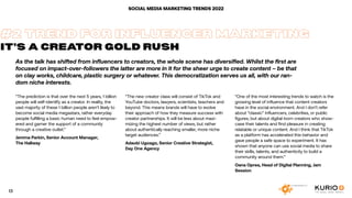 As the talk has shifted from influencers to creators, the whole scene has diversified. Whilst the first are
focused on impact-over-followers the latter are more in it for the sheer urge to create content – be that
on clay works, childcare, plastic surgery or whatever. This democratization serves us all, with our ran-
dom niche interests.
SOCIAL MEDIA MARKETING TRENDS 2022
“The prediction is that over the next 5 years, 1 billion
people will self-identify as a creator. In reality, the
vast majority of these 1 billion people aren’t likely to
become social media megastars, rather everyday
people fulfilling a basic human need to feel empow-
ered and garner the support of a community
through a creative outlet.”
Jemma Parkin, Senior Account Manager,
The Hallway
#2 TREND FOR INFLUENCER MARKETING
IT’S A CREATOR GOLD RUSH
“The new creator class will consist of TikTok and
YouTube doctors, lawyers, scientists, teachers and
beyond. This means brands will have to evolve
their approach of how they measure success with
creator partnerships. It will be less about maxi-
mizing the highest number of views, but rather
about authentically reaching smaller, more niche
target audiences.”
Adaobi Ugoago, Senior Creative Strategist,
Day One Agency
“One of the most interesting trends to watch is the
growing level of influence that content creators
have in the social environment. And I don’t refer
about “classic” influencers, celebrities, or public
figures, but about digital-born creators who show-
case their talents and find pleasure in creating
relatable or unique content. And I think that TikTok
as a platform has accelerated this behavior and
gave people a safe space to experiment. It has
shown that anyone can use social media to share
their skills, talents, and authenticity to build a
community around them.”
Oana Oprea, Head of Digital Planning, Jam
Session
13
 