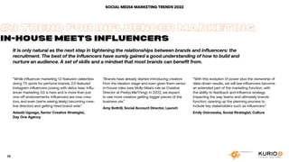 SOCIAL MEDIA MARKETING TRENDS 2022
It is only natural as the next step in tightening the relationships between brands and influencers: the
recruitment. The best of the influencers have surely gained a good understanding of how to build and
nurture an audience. A set of skills and a mindset that most brands can benefit from.
“While influencer marketing 1.0 featured celebrities
doing TV spots for perfume brands, 2.0 featured
Instagram influencers posing with detox teas. Influ-
encer marketing 3.0 is here and is more than just
one-off endorsements. Influencers are now crea-
tors, and even (we’re seeing lately) becoming crea-
tive directors and getting hired brand-side.“
Adaobi Ugoago, Senior Creative Strategist,
Day One Agency
#3 TREND FOR INFLUENCER MARKETING
IN-HOUSE MEETS INFLUENCERS
“Brands have already started introducing creators
from the ideation stage and even given them senior
in-house roles (see Molly-Mae’s role as Creative
Director at PrettyLittleThing): in 2022, we expect
to see more creators getting bigger pieces of the
business pie.”
Amy Bottrill, Social Account Director, Launch
“With this evolution of power plus the ownership of
data-driven results, we will see influencers become
an extended part of the marketing function, with
the ability to feedback and influence strategy.
Impacting the way teams and ultimately brands
function, opening up the planning process to
include key stakeholders such as influencers.”
Emily Ostrowska, Social Strategist, Culture
14
 