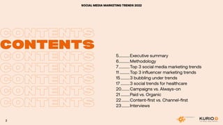 CONTENTS
CONTENTS
CONTENTS
CONTENTS
CONTENTS
CONTENTS
CONTENTS
CONTENTS
SOCIAL MEDIA MARKETING TRENDS 2022
5.............Executive summary
6.............Methodology
7.............Top 3 social media marketing trends
11............Top 3 influencer marketing trends
15...........3 bubbling under trends
17...........3 social trends for healthcare
20..........Campaigns vs. Always-on
21...........Paid vs. Organic
22..........Content-first vs. Channel-first
23..........Interviews
2
 