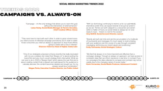 SOCIAL MEDIA MARKETING TRENDS 2022
”Campaign – it’s the only strategy that allows you to reach the goal
without the intervention of external factors.”
Lukas Hardy, Social Media Manager & Pancho González,
Chief Creative Officer, Inbrax
“They work hand in hand with each other. In order to grow a brand voice,
you need a boost of individual campaign promotions, but in order to retain
those consumers you need an always on approach to stop those efforts
going to waste with a loss in interest.”
Shannon Osborne, Head of Digital, Osaka Labs
“One of our strategists proposed a theory recently that really resonated
with me as a creative, she noted that “Always-on” is about putting the
brand first and very much a push strategy that’s interruptive. What we
can look to do in 2022 is “Always-there” which places the user first and is
about creating content that is relevant and well placed for the audience to
naturally discover, this content becomes desired and sought out. So my
answer would be a combination.“
Megan Perks, Executive Creative Director, Joe Public United
“With our technology continuing to shame us for our (admittedly
shameful) screen time, we expect brands to be just as tuned in
as we are. Trends can both catapult to a crescendo and vanish
within a matter of hours, so social needs to always be ‘on’ and
ready to react - there’s no rest for the wicked.”
Amy Bottrill, Social Account Director, Launch
“Brands are built over time and are the accumulation of a multitude
of touchpoints and messages. It’s much easier to build a feeling
with your audience over the course of a year through consistent
messaging, reinforcing your brand values and positioning.”
Emily Ostrowska, Social Strategist, Culture
“We feel that always-on is more important and effective than a
campaign strategy. Through an always-on approach, we have access to
consistent data that can inform decisions in real time. In contrast, If you
run campaigns the data collected to compare and contrast may not be
usable due to the changing nature of social media..“
Kevin Fernandez, Social Media Producer, Adolescent Content
TRENDS 2022
CAMPAIGNS VS. ALWAYS-ON
ALWAYS-ON
CAMPAIGNS
20
 