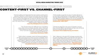 SOCIAL MEDIA MARKETING TRENDS 2022
”Channel is getting more fragmented than ever, audience switching from
channel to channel for content; they are now savvier and more selective
with the content they consume. Content is the ultimate driver for the audi-
ence to discover and engage with your brand. So with the change of PIPL
(Personal Information Privacy Law) and cookies rule, brands can no longer
rely on the need to focus on creating quality content specific to each target
audience group to deliver the message.”
Carol Chan, Managing Director, Comms8
”The channels simply don’t differ that much. If something
unique does come up, someone else WILL clone it. Clubhouse
Craze envelops the internet? Twitter launches ”Spaces“ audio
rooms. If you have a good story, a good strategy, and good
content, your audience will hear you.”
Lucas Florian, Unit Director, PIABO
” Great content is shareable content and transcends platforms:
just take a look at the rise of meme accounts on Instagram, which
largely lift relatable tweets and repackage them to serve on a
different platform, against all the algorithm odds. How many of us
finally downloaded TikTok in the UK in 2021 thanks to hearing a
Scottish postman’s sea shanties on the evening news?”
Amy Bottrill, Social Account Director, Launch
“There’s actually no way that one piece of content will work on
the same level of effectiveness on every platform. Different chan-
nels need different approaches to content (first think through the
main differences between platforms such as user experience and
formats).” Michał Kaliściak, Head of Content & Moderation,
180heartbeats +JUNG v MATT
“Channels are always the main source of inspiration, because
they come with different user behaviors, formats, tools, and trends
that can incorporate any type of content.” 
Oana Oprea, Head of Digital Planning, Jam Session
“Both. It depends on the goal of the campaign because when
the goal is storytelling content comes first and it then gets deliv-
ered on specific channels. But if the goal is to push users to
take a certain action we will start from the analysis of channels
to then create content that is relevant to the channels and that
will bring people to that specific action..” Silvia Tasso, Senior
Digital Strategist & Francesca Trevisan, Digital Strategist,
Different
SOCIAL MEDIA MARKETING TRENDS 2022
CONTENT-FIRST VS. CHANNEL-FIRST
CHANNEL
FIRST
CONTENT
FIRST
22
 