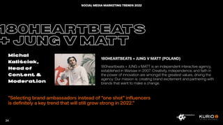 ”Selecting brand ambassadors instead of “one shot” influencers
is definitely a key trend that will still grow strong in 2022.”
180HEARTBEATS
+ JUNG V MATT
Michal
Kaliściak,
Head of
Content &
Moderation
180HEARTBEATS + JUNG V MATT (POLAND)
180heartbeats + JUNG v MATT is an independent interactive agency,
established in Warsaw in 2007. Creativity, independence, and faith in
the power of innovation are amongst the greatest values, driving the
agency. Our mission is: creating brand excitement and partnering with
brands that want to make a change.
24
SOCIAL MEDIA MARKETING TRENDS 2022
 