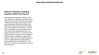 SOCIAL MEDIA MARKETING TRENDS 2022
Where is influencer marketing
headed in 2022? And why so?
Selecting brand ambassadors instead of “one
shot” influencers is definitely a key trend that will
still grow strong in 2022. As everyone is looking
for authenticity in social media, long term part-
nerships between influencers and brands can
really make a difference. Best ads don’t feel like
ads, so showing love for the product or service
over a long period of time and putting focus on
how it fits into their lifestyle will result in more
positive perception of both – the brand and the
influencer. Both can only gain from this approach
and secure their credibility in the eyes of their
audience. Influencers are also getting better and
better at creating their own personal brands,
whose biggest value is consistent and – more
than ever – coherent communication (on content
and visual level).
26
 