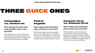 SOCIAL MEDIA MARKETING TRENDS 2022
Campaigns
vs. Always-on
When planning the yearly social
media activities, which is more
important?
Well created always-on communication will
assure the brand voice will stay coherent and
build wanted brand image over a long period of
time which will directly influence credibility.
Paid or
Organic
When making social media plans,
which of these two comes first?
Both. Paid and organic cannot be separated
anymore. The relevant idea is the most impor-
tant part when thinking about the content and it
can make it go viral. However, it should be well
boosted to achieve desired results for a brand.
Content-first
vs. Channel-first
When making social media plans,
which of these two comes first?
There’s actually no way that one piece of
content will work on the same level of effec-
tiveness on every platform. Different channels
need different approaches to content (first think
through the main differences between platforms
such as user experience and formats).
THREE QUICK ONES
27
 