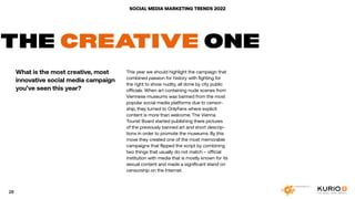 SOCIAL MEDIA MARKETING TRENDS 2022
THE CREATIVE ONE
What is the most creative, most
innovative social media campaign
you’ve seen this year?
This year we should highlight the campaign that
combined passion for history with fighting for
the right to show nudity, all done by city public
officials. When art containing nude scenes from
Viennese museums was banned from the most
popular social media platforms due to censor-
ship, they turned to OnlyFans where explicit
content is more than welcome. The Vienna
Tourist Board started publishing there pictures
of the previously banned art and short descrip-
tions in order to promote the museums. By this
move they created one of the most memorable
campaigns that flipped the script by combining
two things that usually do not match – official
institution with media that is mostly known for its
sexual content and made a significant stand on
censorship on the Internet.
28
 