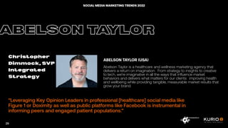 “
“Leveraging Key Opinion Leaders in professional [healthcare] social media like
Figure 1 or Doximity as well as public platforms like Facebook is instrumental in
informing peers and engaged patient populations.”
ABELSON TAYLOR
Christopher
Dimmock, SVP
Integrated
Strategy
ABELSON TAYLOR (USA)
Abelson Taylor is a healthcare and wellness marketing agency that
delivers a return on imagination. From strategy to insights to creative
to tech, we’re imaginative in all the ways that influence market
behaviors and delivers what matters for our clients: improving health
and wellbeing while providing tangible, measurable market results that
grow your brand.
29
SOCIAL MEDIA MARKETING TRENDS 2022
 