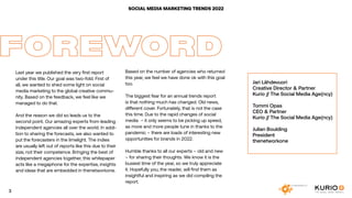 SOCIAL MEDIA MARKETING TRENDS 2021
Last year we published the very first report
under this title. Our goal was two-fold. First of
all, we wanted to shed some light on social
media marketing to the global creative commu-
nity. Based on the feedback, we feel like we
managed to do that.
And the reason we did so leads us to the
second point. Our amazing experts from leading
independent agencies all over the world. In addi-
tion to sharing the forecasts, we also wanted to
put the forecasters in the limelight. The indies
are usually left out of reports like this due to their
size, not their competence. Bringing the best of
independent agencies together, this whitepaper
acts like a megaphone for the expertise, insights
and ideas that are embedded in thenetworkone.
FOREWORD
Based on the number of agencies who returned
this year, we feel we have done ok with this goal
too.
The biggest fear for an annual trends report
is that nothing much has changed. Old news,
different cover. Fortunately, that is not the case
this time. Due to the rapid changes of social
media – it only seems to be picking up speed,
as more and more people tune in thanks to the
pandemic – there are loads of interesting new
opportunities for brands in 2022.
Humble thanks to all our experts – old and new
– for sharing their thoughts. We know it is the
busiest time of the year, so we truly appreciate
it. Hopefully you, the reader, will find them as
insightful and inspiring as we did compiling the
report.
Jari Lähdevuori
Creative Director & Partner
Kurio // The Social Media Age(ncy)
Tommi Opas
CEO & Partner
Kurio // The Social Media Age(ncy)
Julian Boulding
President
thenetworkone
3
SOCIAL MEDIA MARKETING TRENDS 2022
3
 