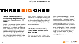 SOCIAL MEDIA MARKETING TRENDS 2022
What is the most interesting
trend regarding social media that
marketers should be aware of in
2022?
Working in the healthcare space, we are seeing
two interrelated trends that have a significant
impact on how and where we recommend our
clients participate on social media platforms. In
the US, the recent whistleblower testimonials,
the release of internal platform research and
independent analysis of preference algorithms
are raising increased concerns around health-
care misinformation and negative body images
and how that affects users. As a reaction to
THREE BIG ONES
privacy concerns, Meta and other social media
platforms are making the ability to provide infor-
mation to potential patient types more difficult.
As platforms evolved their content guidelines, it
is even more important that appropriate infor-
mational content be provided and promoted to
support users’ wellbeing.
What is the most interesting
(social media) statistics you’ve
seen this year?
A survey of more than 6,000 10-18-year-olds
from June to August last year found that about
50% of children had experienced at least one
kind of cyberbullying in their lifetime, according
to a report published in February by the Euro-
pean Commission’s Joint Research Centre (JRC).
This is a staggering indication of the effect of
social media on the mental health and develop-
ment of children. Counter content and the devel-
opment of new protocols is needed to help keep
our children safe. Marketers have an opportunity
to help drive this by supporting and promoting
content and platform reforms that provide
both freedom of expression but also a healthy
psychological environment.
30
 