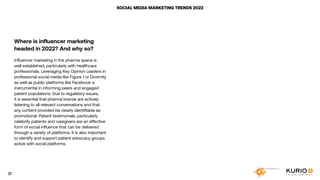 SOCIAL MEDIA MARKETING TRENDS 2022
Where is influencer marketing
headed in 2022? And why so?
Influencer marketing in the pharma space is
well established, particularly with healthcare
professionals. Leveraging Key Opinion Leaders in
professional social media like Figure 1 or Doximity
as well as public platforms like Facebook is
instrumental in informing peers and engaged
patient populations. Due to regulatory issues,
it is essential that pharma brands are actively
listening to all relevant conversations and that
any content provided be clearly identifiable as
promotional. Patient testimonials, particularly
celebrity patients and caregivers are an effective
form of social influence that can be delivered
through a variety of platforms. It is also important
to identify and support patient advocacy groups
active with social platforms.
31
 