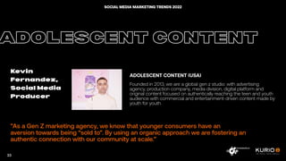 ”As a Gen Z marketing agency, we know that younger consumers have an
aversion towards being “sold to”. By using an organic approach we are fostering an
authentic connection with our community at scale.”
ADOLESCENT CONTENT
Kevin
Fernandez,
Social Media
Producer
ADOLESCENT CONTENT (USA)
Founded in 2013, we are a global gen z studio: with advertising
agency, production company, media division, digital platform and
original content focused on authentically reaching the teen and youth
audience with commercial and entertainment-driven content made by
youth for youth.
33
SOCIAL MEDIA MARKETING TRENDS 2022
 