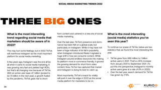 SOCIAL MEDIA MARKETING TRENDS 2022
What is the most interesting
trend regarding social media that
marketers should be aware of in
2022?
This may hurt some feelings, but in 2022 TikTok
will overthrow Instagram as the most important
platform for social media marketing.
A few years ago, Instagram was the end all be
all when it came to social media marketing. It
was growing very fast and yielded high ROI’s,
but that’s all changing now because of TikTok.
With an active user base of 1 billion (poised to
be 1.5 billion in the next year), a growth fueled
by the pandemic, TikTok gave rise to short-
THREE BIG ONES
form content and ushered in a new era of social
media marketing.
Over the last year, TikTok’s presence and domi-
nance has been felt on a global scale, but
particularly on Instagram. While it may have not
been a huge indicator of its fall in popularity,
when Instagram introduced Reels it signaled a
huge shift in how we consume content. While
Instagram poured endless resources into making
its platform more e-commerce friendly, it ignored
the growing demand for short-form video
content. Now, TikTok has captured that market
and Instagram is doing its best to catch up.
Most importantly, TikTok’s knack for virality
will push it over the edge in 2022 as the social
media platform for marketers to be on.
What is the most interesting
(social media) statistics you’ve
seen this year?
To continue our praise of TikTok, below are two
statistics that we found the most interesting this
year.
•	 TikTok grew from 689 million to 1 billion
active users in 2021. That’s a 45% increase
from January 2021 to September 2021. (To
put this into perspective, Instagram’s monthly
active users grew at a rate of 6% in 2020)
•	 Over the last year, search demand for TikTok
has grown by 173%.
34
 