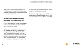 SOCIAL MEDIA MARKETING TRENDS 2022
While many businesses are hesitant to invest
in TikTok due to the reliability of Facebook and
Instagram, these numbers are making a compel-
ling case to do otherwise.
Where is influencer marketing
headed in 2022? And why so?
In 2022 we’re predicting another strong year for
creators as competition amongst social plat-
forms continues to increase.
As data has shown, audiences will follow crea-
tors wherever they go which makes creator
engagement a key point of contention between
social media platforms. This year there was a
strong emphasis from each of the social media
platforms on providing tools to their creators to
better help them monetize and manage their
online businesses. This effort will only continue
to get much more competitive between TikTok,
Instagram, YouTube, and Snapchat.
Platforms are beginning to understand the value
these creators bring and because of it the influ-
encer marketing economy will blossom in 2022.
35
 